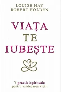 Viaţa te iubeşte. 7 practici spirituale pentru vindecarea vieţii