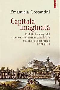 Capitala imaginată. Evoluţia Bucureştiului în perioada formării şi consolidării statului naţional român (1830-1940)