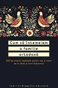 Cum să întemeiem o familie ortodoxă. 250 de sfaturi înțelepte pentru soț și soție de la sfinți și mari duhovnici
