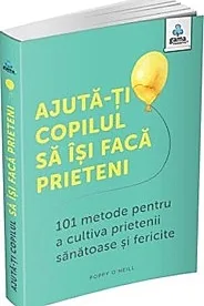 Ajuta-ti copilul sa isi faca prieteni: 101 metode de a cultiva prietenii sanatoase si fericite