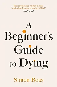 A Beginner's Guide to Dying : The Sunday Times Bestseller, 'Has anyone ever written a more inspirational paean to the joy of life?' Daily Mail