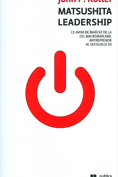 Matsushita Leadership. Ce avem de învăţat de la cel mai remarcabil antreprenor al secolului 20