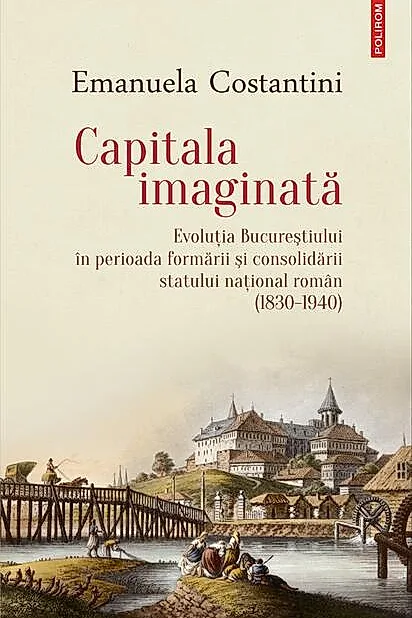 Capitala imaginată. Evoluţia Bucureştiului în perioada formării şi consolidării statului naţional român (1830-1940)