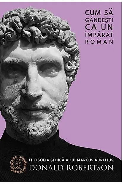 Cum să gândești ca un împărat roman. Filosofia stoică a lui Marcus Aurelius