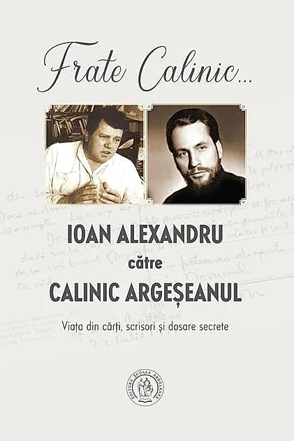 Frate Calinic... Ioan Alexandru către Calinic Argeșeanul. Viața din cărți, scrisori și dosare secrete